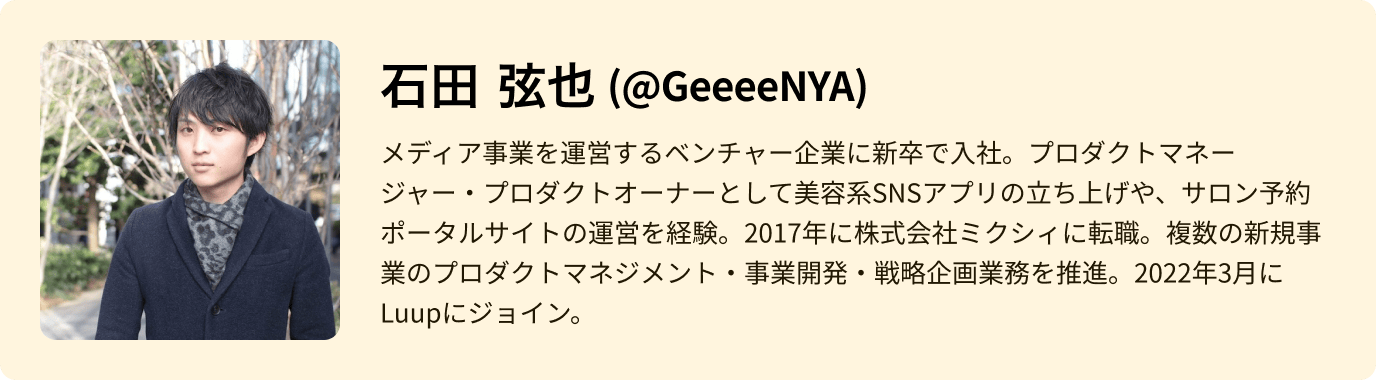 石田 弦也 - メディア事業を運営するベンチャー企業に新卒で入社。プロダクトマネージャー・プロダクトオーナーとして美容系SNSアプリの立ち上げや、サロン予約ポータルサイトの運営を経験。2017年に株式会社ミクシィに転職。複数の新規事業のプロダクトマネジメント・事業開発・戦略企画業務を推進。2022年3月にLuupにジョイン。