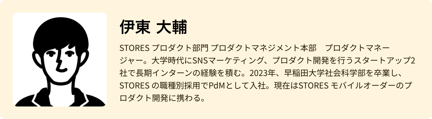 伊東 大輔 - STORES プロダクト部門 プロダクトマネジメント本部　プロダクトマネージャー。大学時代にSNSマーケティング、プロダクト開発を行うスタートアップ2社で長期インターンの経験を積む。2023年、早稲田大学社会科学部を卒業し、STORES の職種別採用でPdMとして入社。現在はSTORES モバイルオーダーのプロダクト開発に携わる。