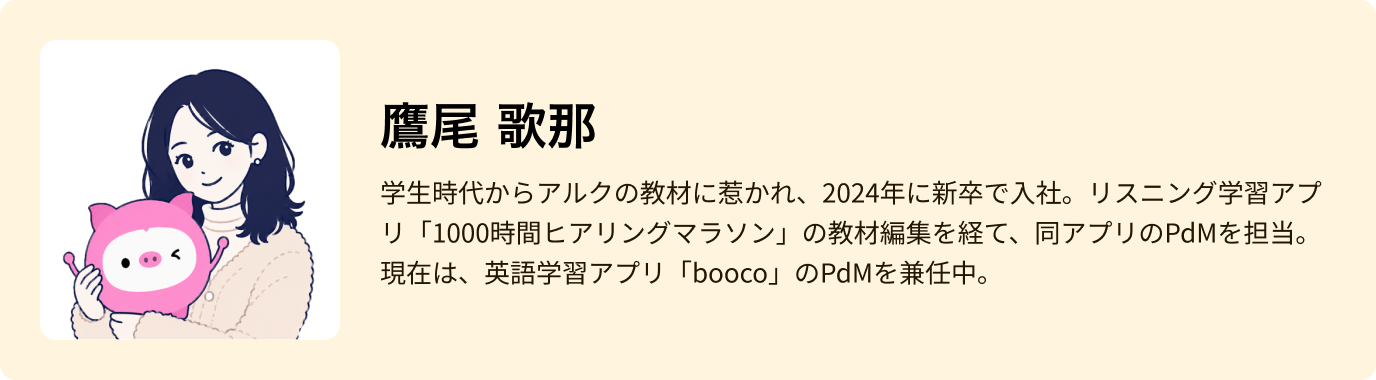 鷹尾 歌那 - 学生時代からアルクの教材に惹かれ、2024年に新卒で入社。リスニング学習アプリ「1000時間ヒアリングマラソン」の教材編集を経て、同アプリのPdMを担当。現在は、英語学習アプリ「booco」のPdMを兼任中。