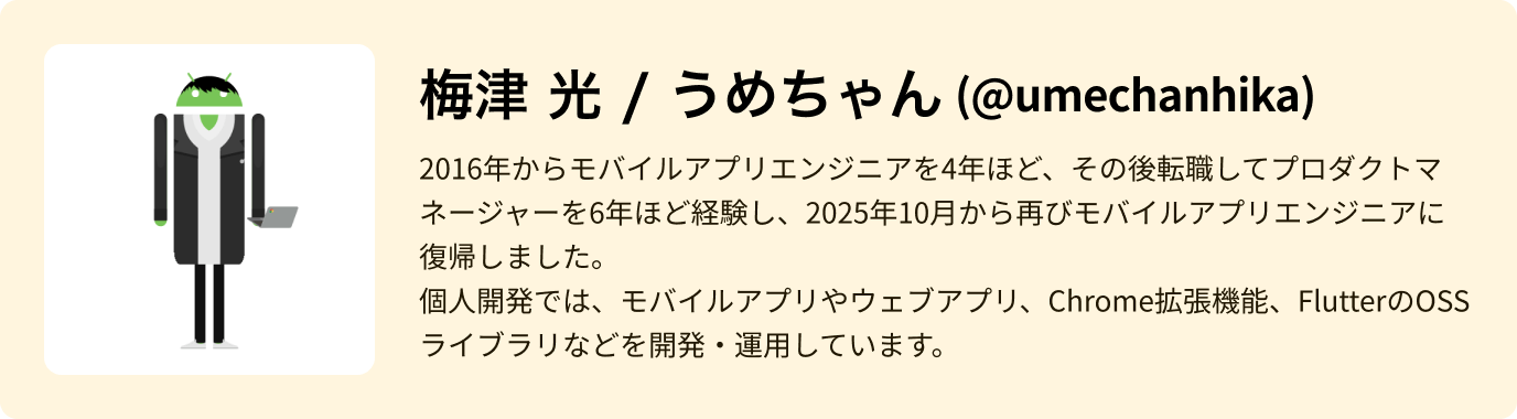 梅津 光 - 2016年からモバイルアプリエンジニアを4年ほど、その後転職してプロダクトマネージャーを6年ほど経験し、2025年10月から再びモバイルアプリエンジニアに復帰しました。個人開発では、モバイルアプリやウェブアプリ、Chrome拡張機能、FlutterのOSSライブラリなどを開発・運用しています。